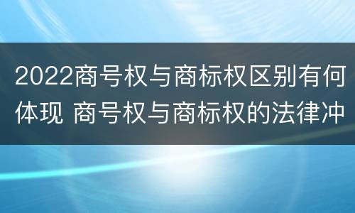 2022商号权与商标权区别有何体现 商号权与商标权的法律冲突与解决