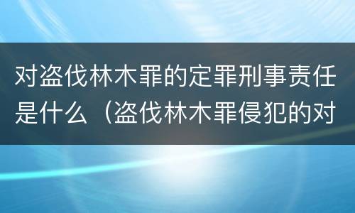 对盗伐林木罪的定罪刑事责任是什么（盗伐林木罪侵犯的对象是什么）