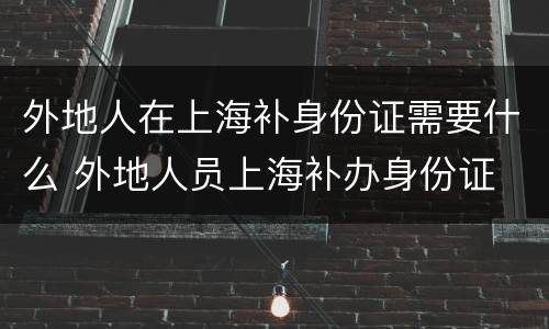 外地人在上海补身份证需要什么 外地人员上海补办身份证