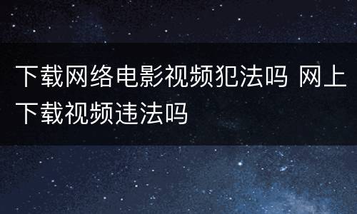 下载网络电影视频犯法吗 网上下载视频违法吗