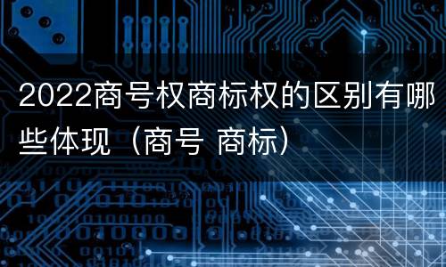 2022商号权商标权的区别有哪些体现（商号 商标）