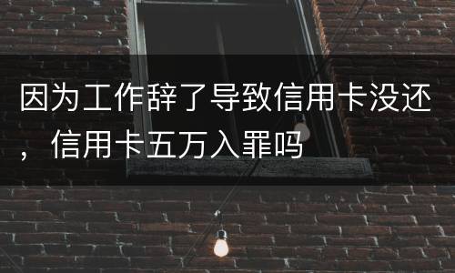 因为工作辞了导致信用卡没还，信用卡五万入罪吗