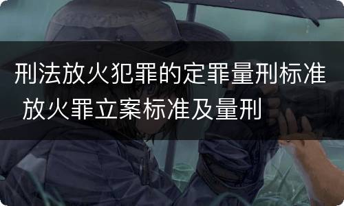 刑法放火犯罪的定罪量刑标准 放火罪立案标准及量刑