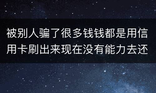 被别人骗了很多钱钱都是用信用卡刷出来现在没有能力去还信用卡的钱了请问我要怎么办