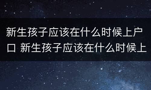 新生孩子应该在什么时候上户口 新生孩子应该在什么时候上户口呀