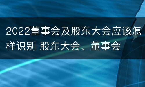 2022董事会及股东大会应该怎样识别 股东大会、董事会