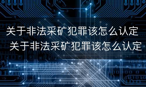 关于非法采矿犯罪该怎么认定 关于非法采矿犯罪该怎么认定罪名
