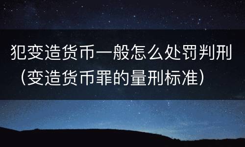 犯变造货币一般怎么处罚判刑（变造货币罪的量刑标准）