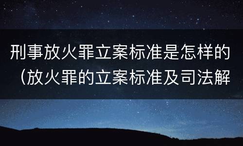 刑事放火罪立案标准是怎样的（放火罪的立案标准及司法解释）
