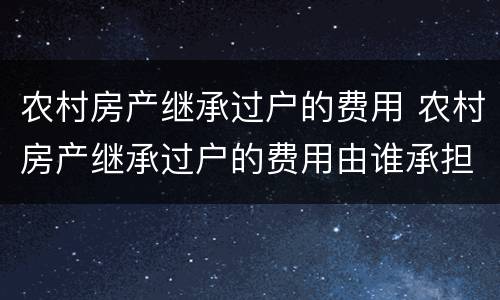 农村房产继承过户的费用 农村房产继承过户的费用由谁承担