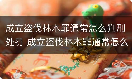 成立盗伐林木罪通常怎么判刑处罚 成立盗伐林木罪通常怎么判刑处罚案例