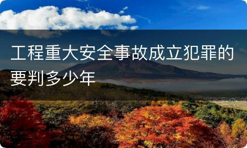 工程重大安全事故成立犯罪的要判多少年