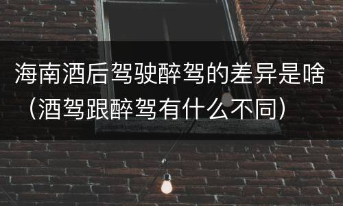 海南酒后驾驶醉驾的差异是啥（酒驾跟醉驾有什么不同）