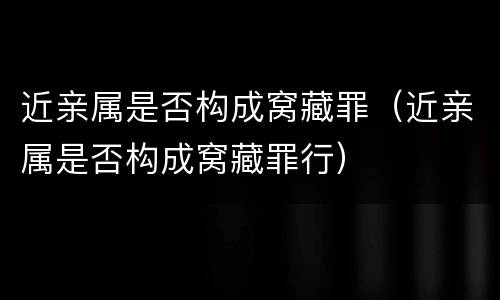 近亲属是否构成窝藏罪（近亲属是否构成窝藏罪行）