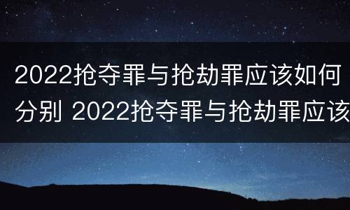 2022抢夺罪与抢劫罪应该如何分别 2022抢夺罪与抢劫罪应该如何分别判定