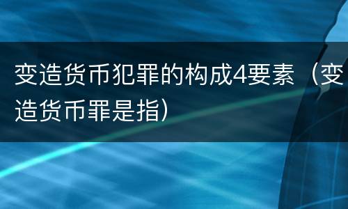 变造货币犯罪的构成4要素（变造货币罪是指）