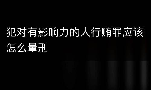 犯对有影响力的人行贿罪应该怎么量刑