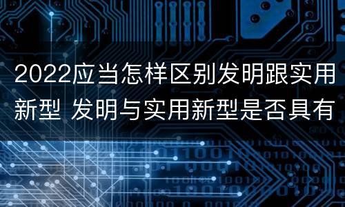 2022应当怎样区别发明跟实用新型 发明与实用新型是否具有实用性