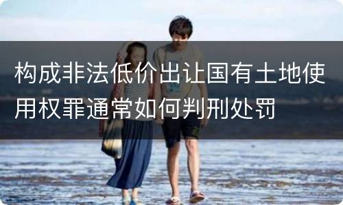 构成非法低价出让国有土地使用权罪通常如何判刑处罚