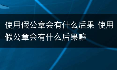 使用假公章会有什么后果 使用假公章会有什么后果嘛