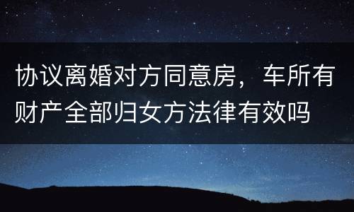 协议离婚对方同意房，车所有财产全部归女方法律有效吗