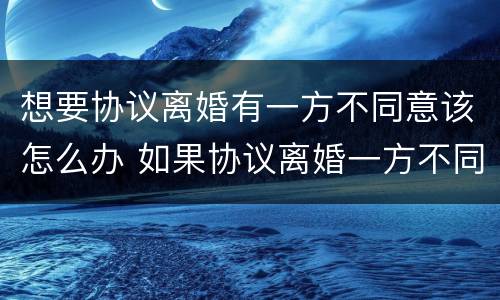 想要协议离婚有一方不同意该怎么办 如果协议离婚一方不同意怎么办