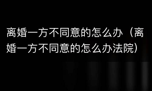 离婚一方不同意的怎么办（离婚一方不同意的怎么办法院）
