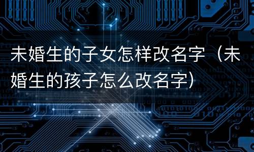 未婚生的子女怎样改名字（未婚生的孩子怎么改名字）