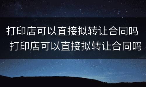 打印店可以直接拟转让合同吗 打印店可以直接拟转让合同吗怎么写
