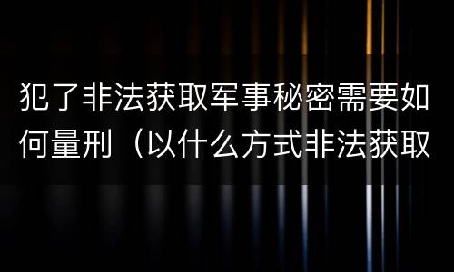 犯了非法获取军事秘密需要如何量刑（以什么方式非法获取军事秘密的构成非法获取军事秘密罪）
