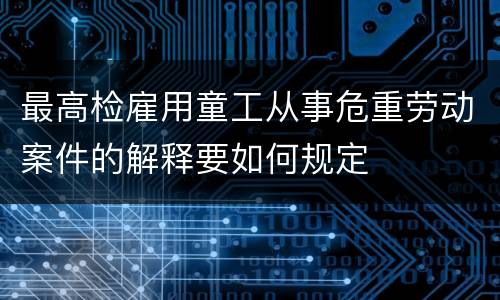 最高检雇用童工从事危重劳动案件的解释要如何规定