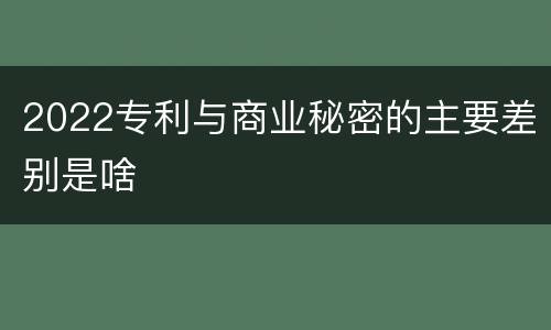 2022专利与商业秘密的主要差别是啥