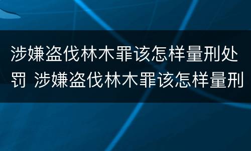 涉嫌盗伐林木罪该怎样量刑处罚 涉嫌盗伐林木罪该怎样量刑处罚呢