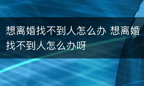 想离婚找不到人怎么办 想离婚找不到人怎么办呀