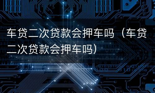 车贷二次贷款会押车吗（车贷二次贷款会押车吗）