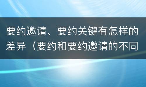 要约邀请、要约关键有怎样的差异（要约和要约邀请的不同的点在于哪些方面）