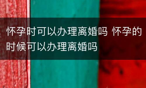 怀孕时可以办理离婚吗 怀孕的时候可以办理离婚吗