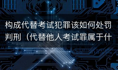 构成代替考试犯罪该如何处罚判刑（代替他人考试罪属于什么类犯罪）