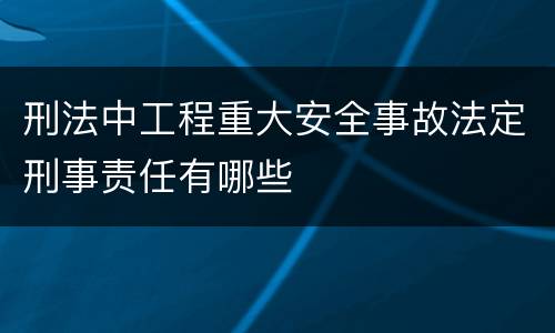 刑法中工程重大安全事故法定刑事责任有哪些