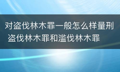 对盗伐林木罪一般怎么样量刑 盗伐林木罪和滥伐林木罪