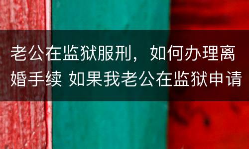 老公在监狱服刑，如何办理离婚手续 如果我老公在监狱申请离婚怎么办
