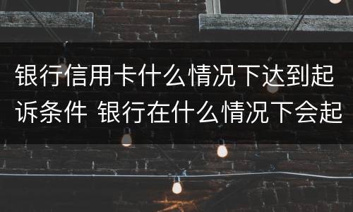 银行信用卡什么情况下达到起诉条件 银行在什么情况下会起诉信用卡诈骗