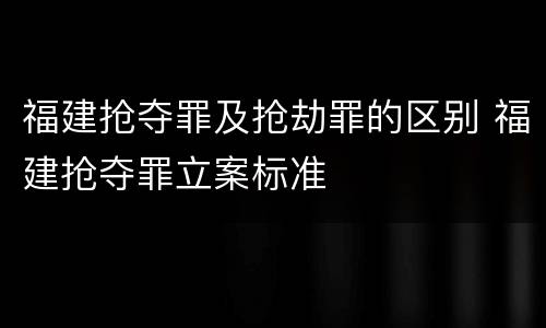 福建抢夺罪及抢劫罪的区别 福建抢夺罪立案标准