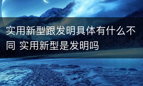 实用新型跟发明具体有什么不同 实用新型是发明吗