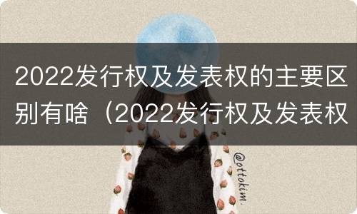 2022发行权及发表权的主要区别有啥（2022发行权及发表权的主要区别有啥不同）