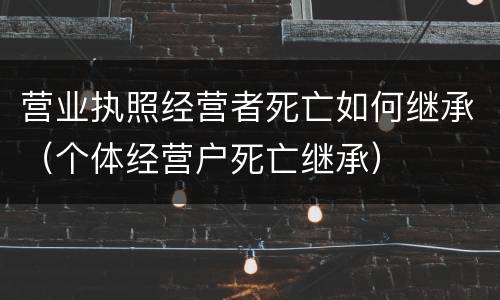 营业执照经营者死亡如何继承（个体经营户死亡继承）