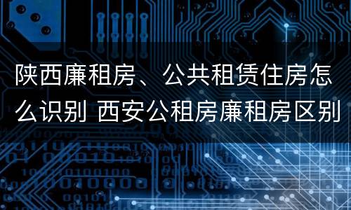 陕西廉租房、公共租赁住房怎么识别 西安公租房廉租房区别