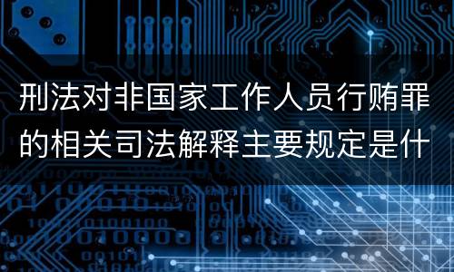 刑法对非国家工作人员行贿罪的相关司法解释主要规定是什么