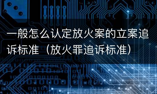 一般怎么认定放火案的立案追诉标准（放火罪追诉标准）