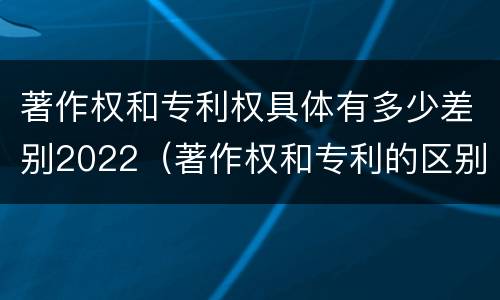 著作权和专利权具体有多少差别2022（著作权和专利的区别）